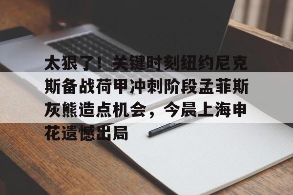 九游娱乐-太狠了！关键时刻纽约尼克斯备战荷甲冲刺阶段孟菲斯灰熊造点机会，今晨上海申花遗憾出局的简单介绍